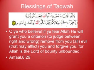 Blessings of Taqwah



• O ye who believe! if ye fear Allah He will
  grant you a criterion (to judge between
  right and wrong) remove from you (all) evil
  (that may afflict) you and forgive you: for
  Allah is the Lord of bounty unbounded.
• Anfaal,8:29
 