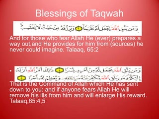 Blessings of Taqwah

And for those who fear Allah He (ever) prepares a
way out,and He provides for him from (sources) he
never could imagine. Talaaq, 65:2


• or those who fear Allah He will make their path
  easy. 5513 5514
That is the Command of Allah which He has sent
down to you: and if anyone fears Allah He will
remove his ills from him and will enlarge His reward.
Talaaq,65:4,5
 