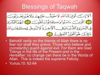 Blessings of Taqwah




• Behold! verily on the friends of Allah there is no
  fear nor shall they grieve. Those who believe and
  (constantly) guard against evil. For them are Glad
  Tidings in the life of the Present and in the
  Hereafter: no change can there be in the Words of
  Allah. This is indeed the supreme Felicity.
• Yunus,10: 62-64
 