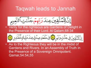 Taqwah leads to Jannah


• Verily for the righteous are Gardens of Delight in
  the Presence of their Lord. Al Qalam,68:34


• As to the Righteous they will be in the midst of
  Gardens and Rivers. In an Assembly of Truth in
  the Presence of a Sovereign Omnipotent.
  Qamar,54:54,55
 