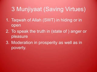 3 Munjiyaat (Saving Virtues)
1. Taqwah of Allah (SWT) in hiding or in
   open
2. To speak the truth in (state of ) anger or
   pleasure
3. Moderation in prosperity as well as in
   poverty.
 