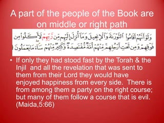 A part of the people of the Book are
       on middle or right path


• If only they had stood fast by the Torah & the
  Injil and all the revelation that was sent to
  them from their Lord they would have
  enjoyed happiness from every side. There is
  from among them a party on the right course;
  but many of them follow a course that is evil.
  (Maida,5:66)
 