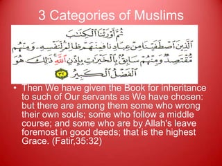 3 Categories of Muslims




• Then We have given the Book for inheritance
  to such of Our servants as We have chosen:
  but there are among them some who wrong
  their own souls; some who follow a middle
  course; and some who are by Allah's leave
  foremost in good deeds; that is the highest
  Grace. (Fatir,35:32)
 