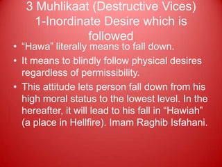 3 Muhlikaat (Destructive Vices)
     1-Inordinate Desire which is
               followed
• “Hawa” literally means to fall down.
• It means to blindly follow physical desires
  regardless of permissibility.
• This attitude lets person fall down from his
  high moral status to the lowest level. In the
  hereafter, it will lead to his fall in “Hawiah”
  (a place in Hellfire). Imam Raghib Isfahani.
 