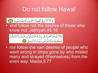 Do not follow Hawa!

• and follow not the desires of those who
  know not. Jathiyah,45:18


• nor follow the vain desires of people who
  went wrong in times gone by who misled
  many and strayed (themselves) from the
  even way. Maida,5:77
 