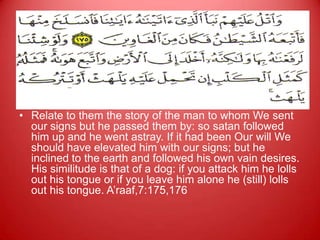 es



• Relate to them the story of the man to whom We sent
  our signs but he passed them by: so satan followed
  him up and he went astray. If it had been Our will We
  should have elevated him with our signs; but he
  inclined to the earth and followed his own vain desires.
  His similitude is that of a dog: if you attack him he lolls
  out his tongue or if you leave him alone he (still) lolls
  out his tongue. A‟raaf,7:175,176
 