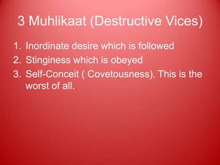 3 Muhlikaat (Destructive Vices)
1. Inordinate desire which is followed
2. Stinginess which is obeyed
3. Self-Conceit ( Covetousness). This is the
   worst of all.
 