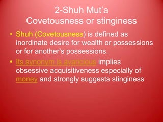 2-Shuh Mut‟a
     Covetousness or stinginess
• Shuh (Covetousness) is defined as
  inordinate desire for wealth or possessions
  or for another's possessions.
• Its synonym is avaricious implies
  obsessive acquisitiveness especially of
  money and strongly suggests stinginess
 
