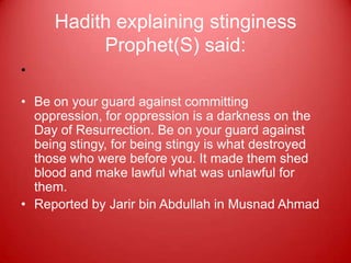 Hadith explaining stinginess
          Prophet(S) said:
•

• Be on your guard against committing
  oppression, for oppression is a darkness on the
  Day of Resurrection. Be on your guard against
  being stingy, for being stingy is what destroyed
  those who were before you. It made them shed
  blood and make lawful what was unlawful for
  them.
• Reported by Jarir bin Abdullah in Musnad Ahmad
 