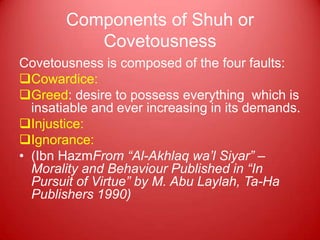 Components of Shuh or
           Covetousness
Covetousness is composed of the four faults:
Cowardice:
Greed: desire to possess everything which is
  insatiable and ever increasing in its demands.
Injustice:
Ignorance:
• (Ibn HazmFrom “Al-Akhlaq wa’l Siyar” –
  Morality and Behaviour Published in “In
  Pursuit of Virtue” by M. Abu Laylah, Ta-Ha
  Publishers 1990)
 