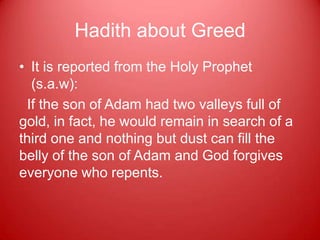 Hadith about Greed
• It is reported from the Holy Prophet
  (s.a.w):
 If the son of Adam had two valleys full of
gold, in fact, he would remain in search of a
third one and nothing but dust can fill the
belly of the son of Adam and God forgives
everyone who repents.
 