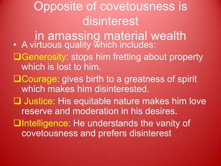 Opposite of covetousness is
            disinterest
    in amassing material wealth
• A virtuous quality which includes:
Generosity: stops him fretting about property
  which is lost to him.
Courage: gives birth to a greatness of spirit
  which makes him disinterested.
 Justice: His equitable nature makes him love
  reserve and moderation in his desires.
Intelligence: He understands the vanity of
  covetousness and prefers disinterest
 