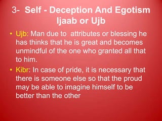 3- Self - Deception And Egotism
           Ijaab or Ujb
• Ujb: Man due to attributes or blessing he
  has thinks that he is great and becomes
  unmindful of the one who granted all that
  to him.
• Kibr: In case of pride, it is necessary that
  there is someone else so that the proud
  may be able to imagine himself to be
  better than the other
 