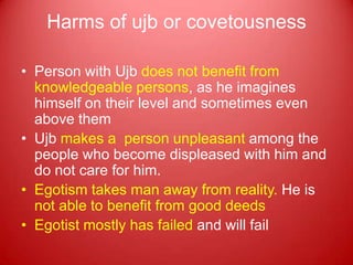 Harms of ujb or covetousness

• Person with Ujb does not benefit from
  knowledgeable persons, as he imagines
  himself on their level and sometimes even
  above them
• Ujb makes a person unpleasant among the
  people who become displeased with him and
  do not care for him.
• Egotism takes man away from reality. He is
  not able to benefit from good deeds
• Egotist mostly has failed and will fail
 