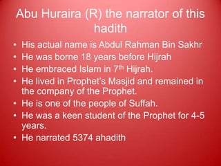 Abu Huraira (R) the narrator of this
              hadith
• His actual name is Abdul Rahman Bin Sakhr
• He was borne 18 years before Hijrah
• He embraced Islam in 7th Hijrah.
• He lived in Prophet‟s Masjid and remained in
  the company of the Prophet.
• He is one of the people of Suffah.
• He was a keen student of the Prophet for 4-5
  years.
• He narrated 5374 ahadith
 