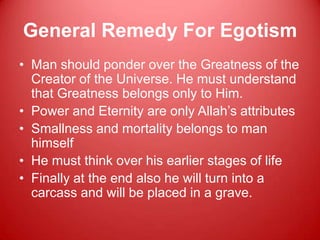 General Remedy For Egotism
• Man should ponder over the Greatness of the
  Creator of the Universe. He must understand
  that Greatness belongs only to Him.
• Power and Eternity are only Allah‟s attributes
• Smallness and mortality belongs to man
  himself
• He must think over his earlier stages of life
• Finally at the end also he will turn into a
  carcass and will be placed in a grave.
 