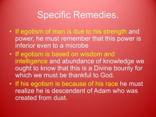 Specific Remedies.
• If egotism of man is due to his strength and
  power, he must remember that this power is
  inferior even to a microbe
• If egotism is based on wisdom and
  intelligence and abundance of knowledge we
  ought to know that this is a Divine bounty for
  which we must be thankful to God.
• If his egotism is because of his race he must
  realize he is descendent of Adam who was
  created from dust.
 
