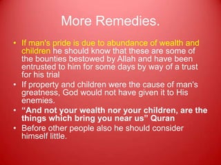 More Remedies.
• If man's pride is due to abundance of wealth and
  children he should know that these are some of
  the bounties bestowed by Allah and have been
  entrusted to him for some days by way of a trust
  for his trial
• If property and children were the cause of man's
  greatness, God would not have given it to His
  enemies.
• “And not your wealth nor your children, are the
  things which bring you near us” Quran
• Before other people also he should consider
  himself little.
 