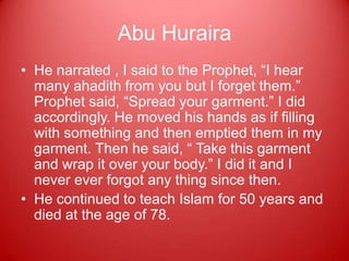 Abu Huraira
• He narrated , I said to the Prophet, “I hear
  many ahadith from you but I forget them.”
  Prophet said, “Spread your garment.” I did
  accordingly. He moved his hands as if filling
  with something and then emptied them in my
  garment. Then he said, “ Take this garment
  and wrap it over your body.” I did it and I
  never ever forgot any thing since then.
• He continued to teach Islam for 50 years and
  died at the age of 78.
 