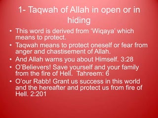 1- Taqwah of Allah in open or in
              hiding
• This word is derived from „Wiqaya‟ which
  means to protect.
• Taqwah means to protect oneself or fear from
  anger and chastisement of Allah.
• And Allah warns you about Himself. 3:28
• O‟Believers! Save yourself and your family
  from the fire of Hell. Tahreem: 6
• O‟our Rabb! Grant us success in this world
  and the hereafter and protect us from fire of
  Hell. 2:201
 