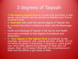 3 degrees of Taqwah
• 1-The lowest minimal level is to avoid Kufr and Shirk. In this
  sense, every Muslim can be counted as Muttaqi even if he is
  involved in sins.
• 2- Desirable falls under the second degree of Taqwah that
• is, to avoid that which is disliked by Allah and His Messenger.
  The
• merits and blessings of Taqwah in the Qur„an and Hadith
• have been promised on this degree of avoidance and
  abstinence.
• 3- Third degree or the highest level is achieved by the
  prophets, companions and special servants of Allah, for it is
  not within the grasp of everybody. It requires to stand guard
  over one's heart against the onslaught of what does not
  please Allah, and to keep it filled with the remembrance of
  Allah and the efforts to get closer to Allah.
 