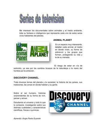 Me interesan los documentales sobre animales y el medio ambiente,
      toda su fantasía e inteligencia que representa cada uno de estos seres
      vivos habitantes del planeta.

                                             ANIMAL PLANET
                                               Es un espacio muy interesante,
                                               detallan cada animal, el medio
                                               en donde viven, su forma de
                                               sobrevivir y los grupos que
                                               forman, protegiendo su vida y
                                               la de su manada.



                                           El riesgo de estar en vía de
extinción, ya sea por los cambios bruscos de la naturaleza o la mano del
hombre por la ambición.


DISCOVERY CHANNEL
Trata diversos temas del planeta y la sociedad, la historia de los países, sus
tradiciones, las zonas en donde habitan y su gente.



Sobre el ser humano, historias
sorprendentes de su forma de vivir,
pensar y actuar.

Estudiando el universo y todo lo que
lo compone, investigando sobre sus
distintas cualidades y características
científicas, físicas o químicas.



Aprendiz: Angie Paola Guzmán
 