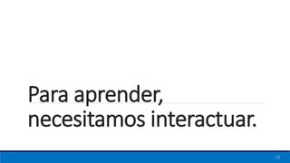 Para aprender,
necesitamos interactuar.
12
 