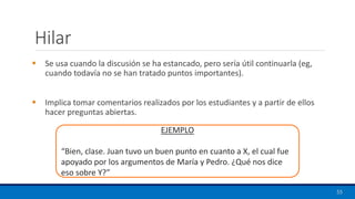 Hilar
▪ Se usa cuando la discusión se ha estancado, pero sería útil continuarla (eg,
cuando todavía no se han tratado puntos importantes).
▪ Implica tomar comentarios realizados por los estudiantes y a partir de ellos
hacer preguntas abiertas.
55
EJEMPLO
“Bien, clase. Juan tuvo un buen punto en cuanto a X, el cual fue
apoyado por los argumentos de María y Pedro. ¿Qué nos dice
eso sobre Y?”
 