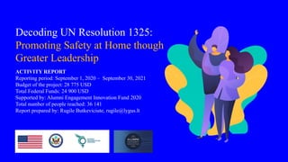 Decoding UN Resolution 1325:
Promoting Safety at Home though
Greater Leadership
ACTIVITY REPORT
Reporting period: September 1, 2020 – September 30, 2021
Budget of the project: 28 775 USD
Total Federal Funds: 24 900 USD
Supported by: Alumni Engagement Innovation Fund 2020
Total number of people reached: 36 141
Report prepared by: Rugile Butkeviciute, rugile@lygus.lt
 