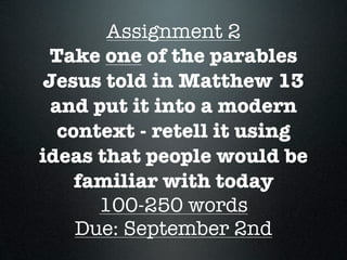 Assignment 2
 Take one of the parables
Jesus told in Matthew 13
 and put it into a modern
  context - retell it using
ideas that people would be
    familiar with today
      100-250 words
    Due: September 2nd
 