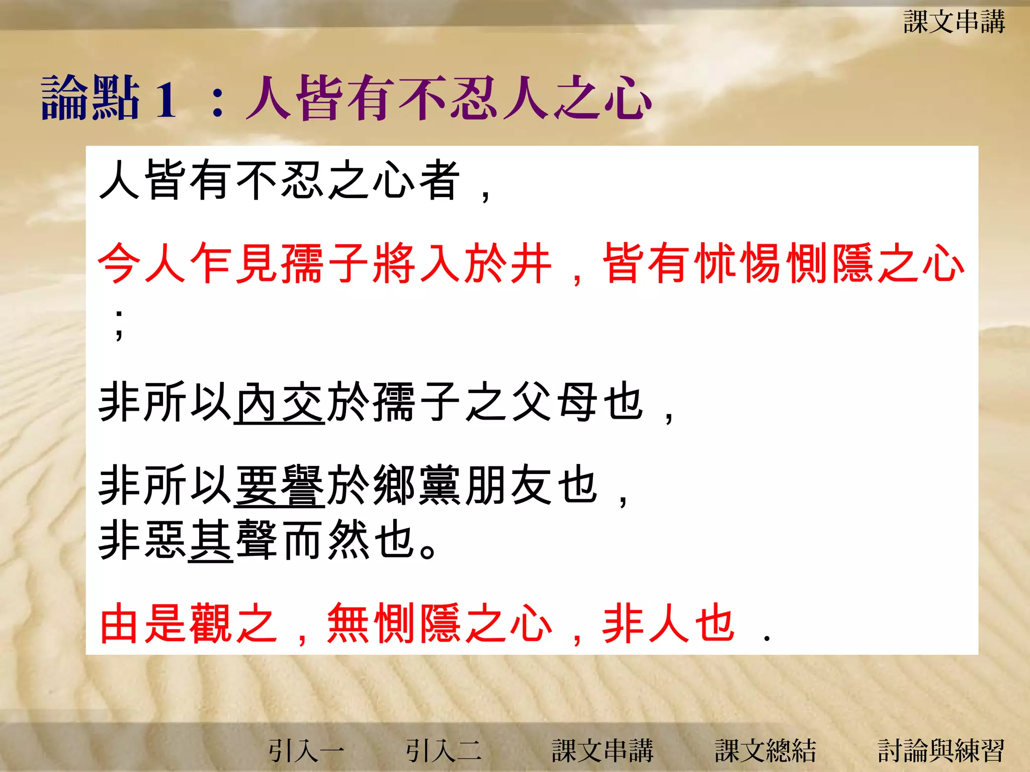 課文串講

論點 1 ：人皆有不忍人之心
人皆有不忍之心者，
今人乍見孺子將入於井，皆有怵惕惻隱之心
；
非所以內交於孺子之父母也，
非所以要譽於鄉黨朋友也，
非惡其聲而然也。
由是觀之，無惻隱之心，非人也 .
引入一

引入二

課文串講

課文總結

討論與練習

 
