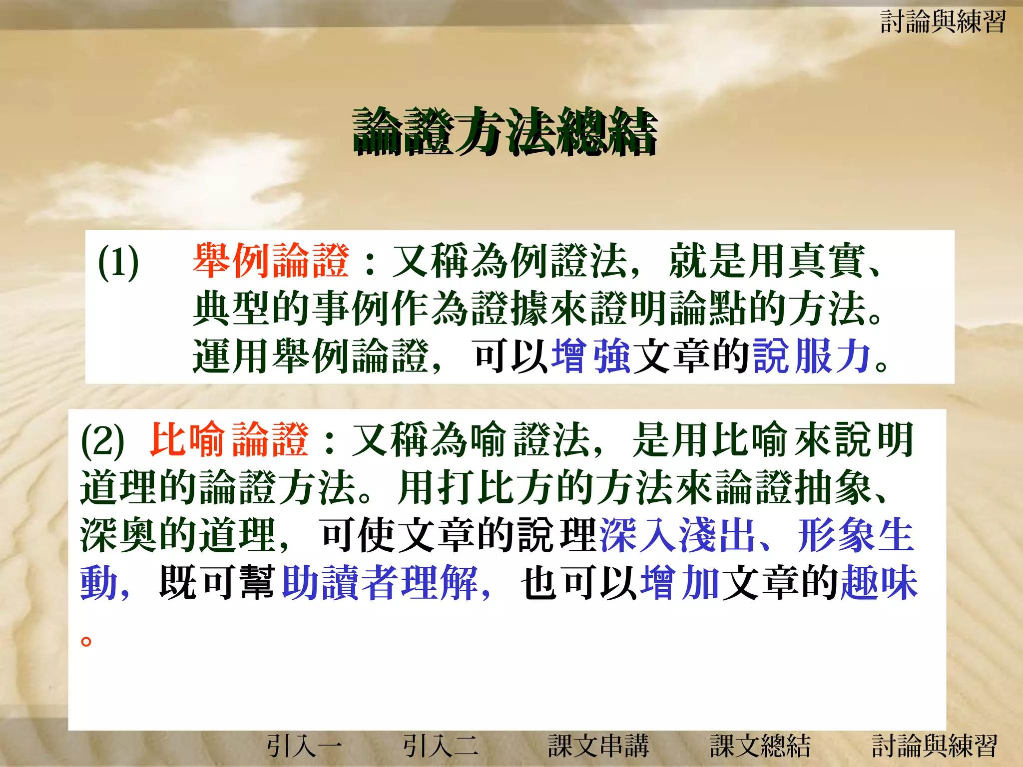 討論與練習

論證方法總結
(1)

舉例論證：又稱為例證法，就是用真實、
典型的事例作為證據來證明論點的方法。
運用舉例論證，可以增 強文章的說 服力。

(2) 比喻 論證：又稱為喻 證法，是用比喻 來說 明
道理的論證方法。用打比方的方法來論證抽象、
深奧的道理，可使文章的說 理深入淺出、形象生
動，既可幫助讀者理解，也可以增 加文章的趣味
。
引入一

引入二

課文串講

課文總結

討論與練習

 