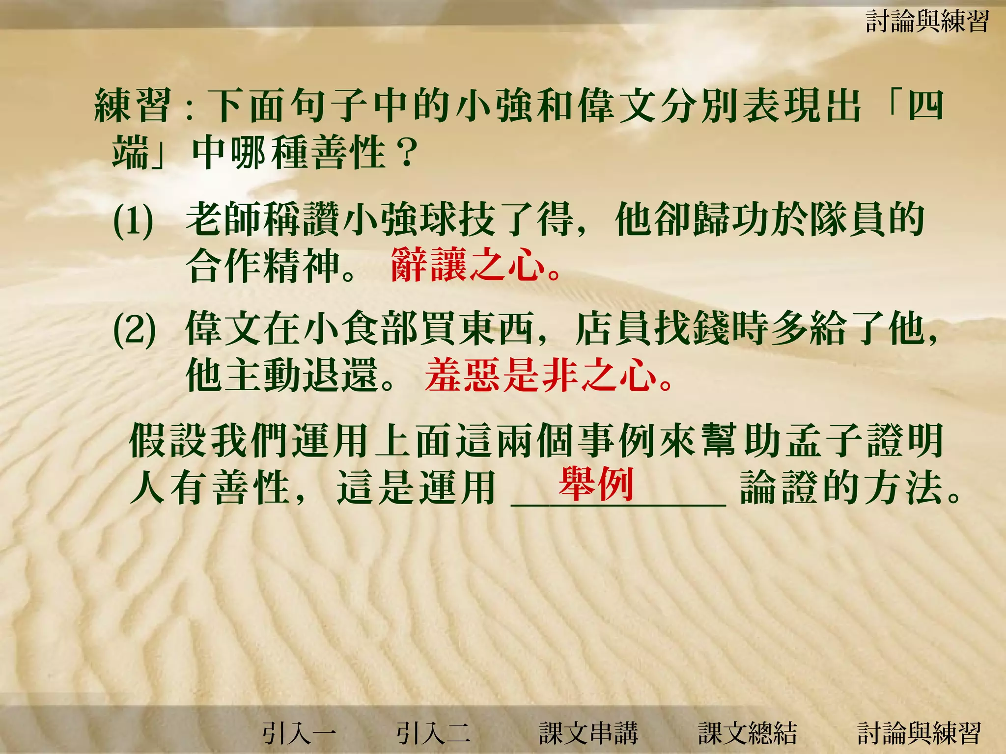 討論與練習

練習 : 下面句子中的小強和偉文分別表現出「四
端」中哪 種善性？
(1) 老師稱讚小強球技了得，他卻歸功於隊員的
合作精神。 辭讓之心。
(2) 偉文在小食部買東西，店員找錢時多給了他，
他主動退還。 羞惡是非之心。
假設我們運用上面這兩個事例來 幫 助孟子證明
舉例
人有善性，這是運用 ___________ 論證的方法。

引入一

引入二

課文串講

課文總結

討論與練習

 