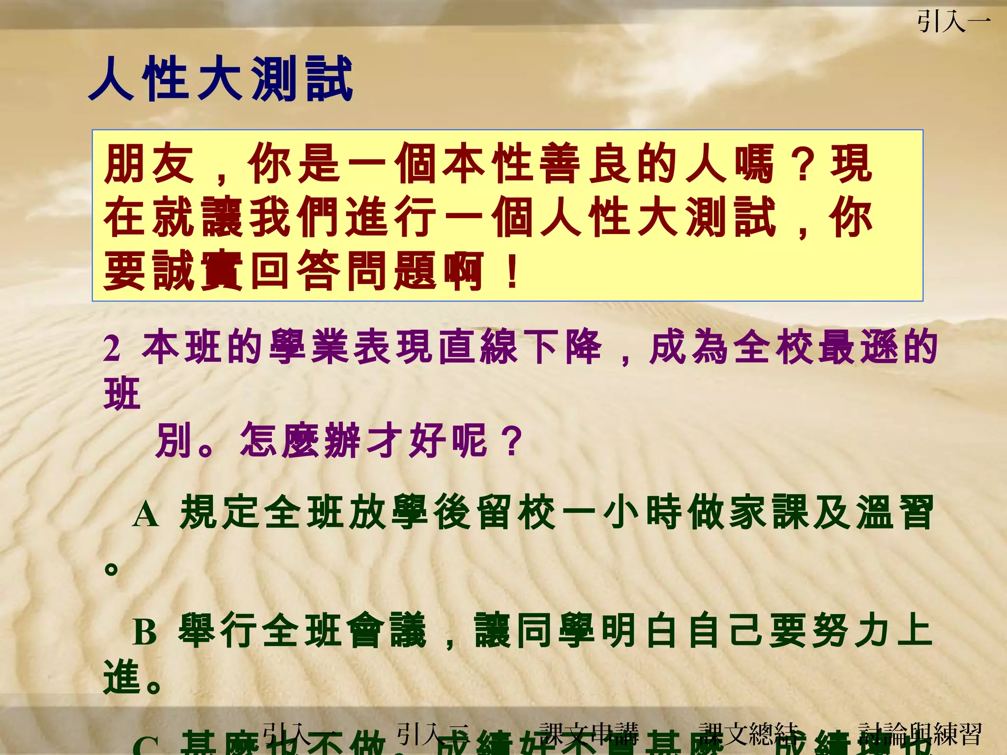 引入一

人性大測試
朋友，你是一個本性善良的人嗎？現
在就讓我們進行一個人性大測試，你
要誠實回答問題啊！
2 本班的學業表現直線下降，成為全校最遜的
班
別。怎麼辦才好呢？
A 規定全班放學後留校一小時做家課及溫習
。
B 舉行全班會議，讓同學明白自己要努力上
進。
引入一

引入二

課文串講

課文總結

討論與練習

 