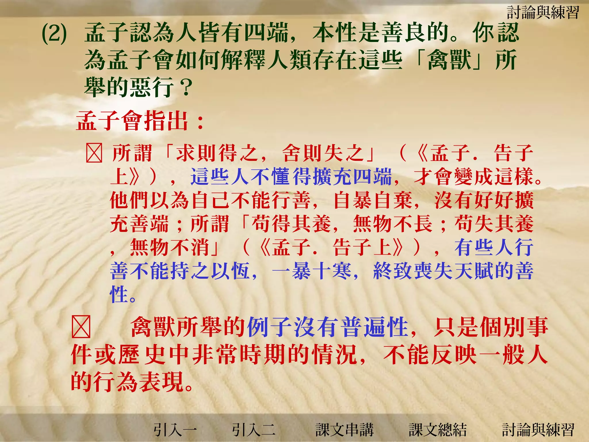 討論與練習

(2) 孟子認為人皆有四端，本性是善良的。你 認
為孟子會如何解釋人類存在這些「禽獸」所
舉的惡行？
孟子會指出：

 所謂「求則得之，舍則失之」（《孟子．告子
上》），這些人不 懂 得擴充四端 ，才會變成這樣。
他們以為自己不能行善，自暴自棄，沒有好好擴
充善端；所謂「苟得其養，無物不長；苟失其養
，無物不消」（《孟子．告子上》），有些人行
善不能持之以恆，一暴十寒，終致喪失天賦的善
性。


禽獸所舉的例子沒有普遍性，只是個別事
件或 歷 史中非常時期的情況，不能反映一般人
的行為表現。
引入一

引入二

課文串講

課文總結

討論與練習

 