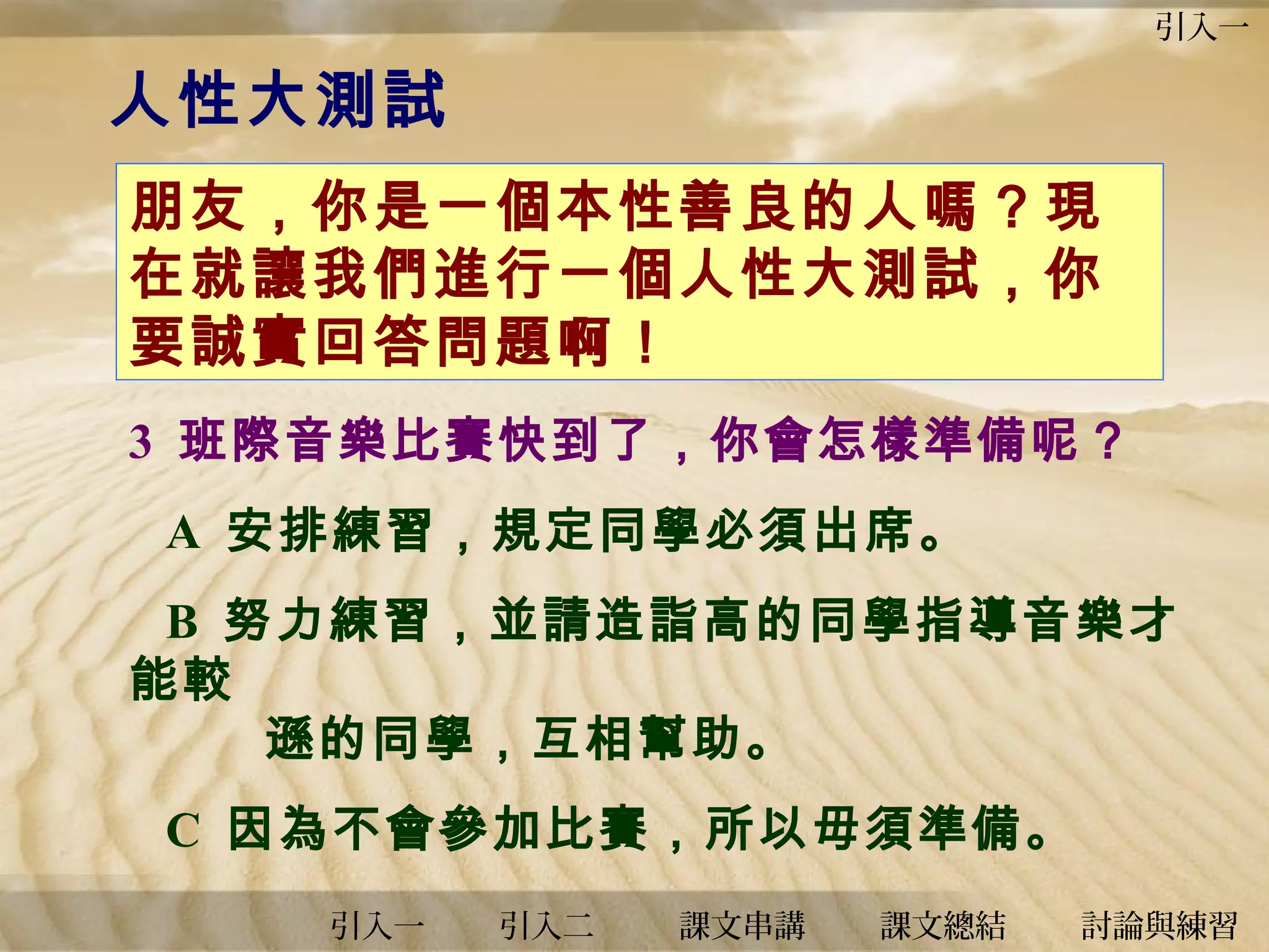 引入一

人性大測試
朋友，你是一個本性善良的人嗎？現
在就讓我們進行一個人性大測試，你
要誠實回答問題啊！
3 班際音樂比賽快到了，你會怎樣準備呢？
A 安排練習，規定同學必須出席。
B 努力練習，並請造詣高的同學指導音樂才
能較
遜的同學，互相幫助。
C 因為不會參加比賽，所以毋須準備。
引入一

引入二

課文串講

課文總結

討論與練習

 