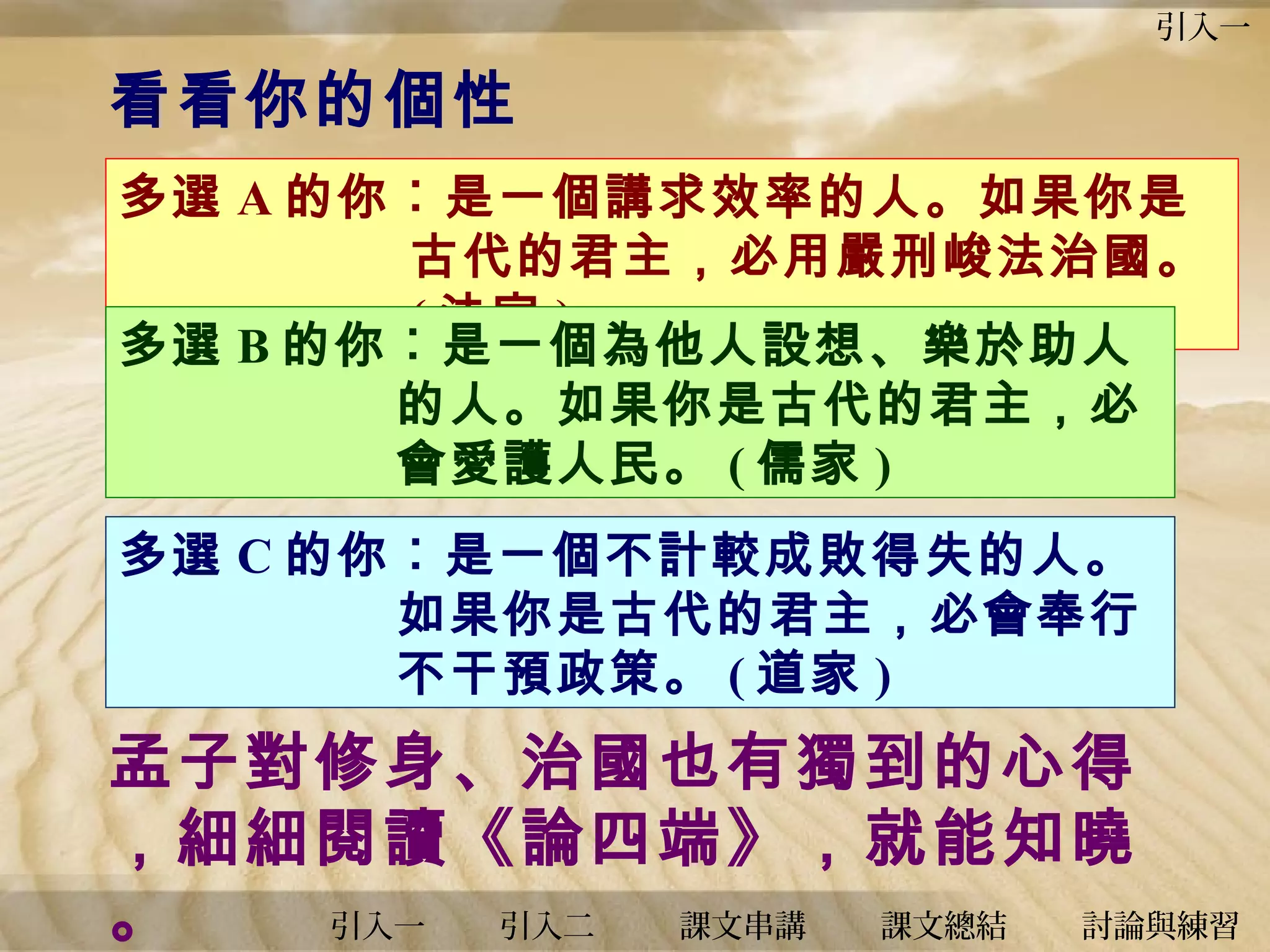 引入一

看看你的個性
多選 A 的你︰是一個講求效率的人。如果你是
古代的君主，必用嚴刑峻法治國。
( 法家 )
多選 B 的你︰是一個為他人設想、樂於助人
的人。如果你是古代的君主，必
會愛護人民。 ( 儒家 )
多選 C 的你︰是一個不計較成敗得失的人。
如果你是古代的君主，必會奉行
不干預政策。 ( 道家 )

孟子對修身、治國也有獨到的心得
，細細閱讀《論四端》，就能知曉
。
引入一
引入二
課文串講
課文總結
討論與練習

 