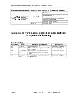 Exemptions from modules based on prior certified or experiential learning


Exemptions from modules based on prior certified or experiential learning
                                                           File Location:

                                                           Current Revision: 02
                                       3AD06
                                                           Approved by: Admissions sc of Academic
                                                           Council 15 October 2004

                                                           Document Owner: Registrar

                                  3AD06.04                 Document Level:




Exemptions from modules based on prior certified
            or experiential learning


Revision History
Revision     Date                   Revision Description                          Originator
01           31 July 03      Conversion from OP164                           Diarmuid O’Callaghan
02           23 October 03   Addition of limit for language electives for    Diarmuid O’Callaghan
                             native speakers
03           17 September    Revisions based on recommendations of           Diarmuid O’Callaghan
             2004            Admissions subcommittee of Academic
                             Council
04           21 October      Revisions adopted at admissions sc of AC        Diarmuid O’Callaghan
             2004            15 October 2004




3AD06                                    Page - 1 - of 4              04, 21 October 2004
 