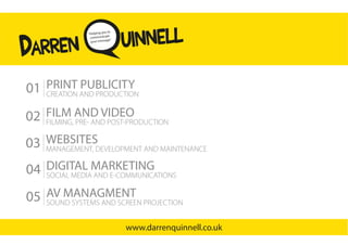 AV MANAGMENT
SOUND SYSTEMS AND SCREEN PROJECTION
05
PRINT PUBLICITY
CREATION AND PRODUCTION
01
WEBSITES
MANAGEMENT, DEVELOPMENT AND MAINTENANCE
03
FILM AND VIDEO
FILMING, PRE- AND POST-PRODUCTION
02
uinnell“Helping you to
communicate
your message”
Darren
www.darrenquinnell.co.uk
DIGITAL MARKETING
SOCIAL MEDIA AND E-COMMUNICATIONS
04
 
