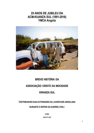 1
25 ANOS DE JUBILEU DA
ACM-KUANZA SUL (1991-2016)
YMCA Angola
BREVE HISTÓRIA DA
ASSOCIAÇÃO CRISTÃ DA MOCIDADE
KWANZA SUL
TESTEMUNHOS DAS ACTIVIDADES DA JUVENTUDE ANGOLANA
DURANTE E DEPOIS DA GUERRA CIVIL!
SUMBE
AGOSTO 2016
 