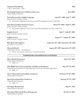 Volunteer Participation 2005
3rd
West Asian Games – Doha
Developing Competency in Diabetes Educators June 2005
Hamad Medical Corporation
End-of-Intermediate English Language April 24th
, 2004 – July 7th
, 2004
Qatar Center for Voluntary Activity
 Successful completion of the course with 98% participation, and test part 69%
End-of-Intermediate Grammar Course March 13th
, 2004 – April 7th
, 2004
Qatar Center for Voluntary Activity
 Successful completion of the course with 100% participation, and test mark 70%
English Level 2 July 5th
– July 26th
, 2003
Qatar Center for Voluntary Activities
English Level 3 August 4th
– August 25th
, 2003
Qatar Center for Voluntary Activities
BLS (Basic Life Support) September 15th
, 2001- September, 19th
2001
Qatari Red Crescent Society
Microsoft Word-6 August 20th
, 1995- September 24th
, 1995
Gulf Computer Systems – Training Center
 Course was inclusive of 30 hours of practical training
SYMPOSIUMS/CONFERENCES ATTENDED
Men’s Health Symposium March 24th
, 2016
Hamad Medical Corporation
 CME: 2.5
2015 Middle East Forum on Quality and Safety in Healthcare May 29th
-31st
, 2015
Hamad Medical Corporationin Collaboration with the Institute for Healthcare Improvement
 CME: 16
The 2nd
Qatar International Spine Conference February 21st
-22nd
, 2015
Hamad Medical Corporation
Qatar International Pain Conference January 29th
-31st
, 2015
Hamad Medical Corporation
 CME: 19
Fire Safety Reorientation May 15th
, 2014
Hamad Medical Corporation
Hazardous Materials & Waste Management October 4th
, 2011
Hamad Medical Corporation
 