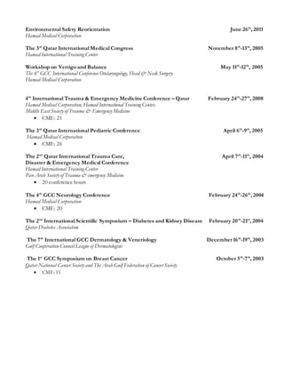 Environmental Safety Reorientation June 26th
, 2011
Hamad Medical Corporation
The 3rd
Qatar International Medical Congress November 8th
-13th
, 2005
Hamad International Training Center
Workshop on Vertigo and Balance May 11th
-12th
, 2005
The 6th
GCC International Conference Otolaryngology, Head & Neck Surgery
Hamad Medical Corporation
4th
International Trauma & Emergency Medicine Conference – Qatar February 24th
-27th
, 2008
Hamad Medical Corporation, Hamad International Training Center,
Middle East Society of Trauma & Emergency Medicine
 CME: 21
The 3rd
Qatar International Pediatric Conference April 6th
-9th
, 2005
Hamad Medical Corporation
 CME: 26
The 2nd
Qatar International Trauma Care, April 7th
-11th
, 2004
Disaster & Emergency Medical Conference
Hamad International Training Center
Pan-Arab Society of Trauma & emergency Medicine
 20 conference hours
The 4th
GCC Neurology Conference February 24th
-26th
, 2004
Hamad Medical Corporation
 CME: 20
The 2nd
International Scientific Symposium – Diabetes and Kidney Disease February 20th
-21st
, 2004
Qatar Diabetes Association
The 7th
International GCC Dermatology & Veneriology December 16th
-19th
, 2003
Gulf Cooperation Council League of Dermatologists
The 1st
GCC Symposium on Breast Cancer October 5th
-7th
, 2003
Qatar National Cancer Society and The Arab Gulf Federation of Cancer Society
 CME: 15
 