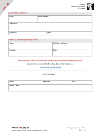 9 | P a g e
Detail of Injured Person
Name: Home address:
Statement:
Signature: Date:
Details of person completing the form:
Name: Relation to Student:
Signature Date:
Once completed please return to the building reception before leaving where possible
Alternatively, e-mail within 5 working days of the incident to:
Healthandsafety@lsbf.org.uk
------------------------------------------------------------------------------------------------------------------
OFFICE USE ONLY
Name: Signature: Date:
Action Taken:
 