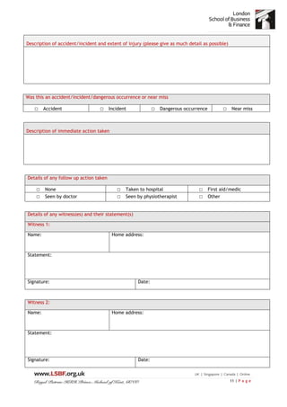 11 | P a g e
Description of accident/incident and extent of injury (please give as much detail as possible)
Was this an accident/incident/dangerous occurrence or near miss
□ Accident □ Incident □ Dangerous occurrence □ Near miss
Description of immediate action taken
Details of any follow up action taken
□ None □ Taken to hospital □ First aid/medic
□ Seen by doctor □ Seen by physiotherapist □ Other
Details of any witness(es) and their statement(s)
Witness 1:
Name: Home address:
Statement:
Signature: Date:
Witness 2:
Name: Home address:
Statement:
Signature: Date:
 