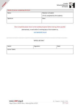 12 | P a g e
Details of person completing the form:
Name: Relation to Student
(if not completed by the student):
Signature Date:
Once completed please return to the building reception before leaving where possible
Alternatively, e-mail within 5 working days of the incident to:
scorrigan@lsbf.org.uk
------------------------------------------------------------------------------------------------------------------
OFFICE USE ONLY
Name: Signature: Date:
Action Taken:
 
