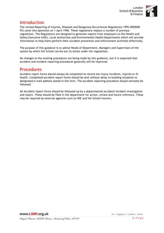 2 | P a g e
Introduction
The revised Reporting of Injuries, Diseases and Dangerous Occurrences Regulations 1995 (RIDDOR
95) came into operation on 1 April 1996. These regulations replace a number of previous
regulations. The Regulations are designed to generate reports from employers to the Health and
Safety Executive (HSE), Local Authorities and Environmental Health Departments which will provide
information to help them perform their accident prevention and enforcement activities effectively.
The purpose of this guidance is to advise Heads of Department, Managers and Supervisors of the
system by which the School carries out its duties under the regulations.
No changes to the existing procedures are being made by this guidance, but it is expected that
accident and incident reporting procedures generally will be improved.
Procedures
Accident report forms should always be completed to record non-injury incidents, injuries or ill
health. Completed accident report forms should be sent without delay to building reception or
designated e-mail address stated in the form. The accident reporting procedure should normally be
followed.
All Accident report forms should be followed-up by a departmental accident/incident investigation
and report. These should be filed in the department for action, review and future reference. These
may be required by external agencies such as HSE and the School Insurers.
 