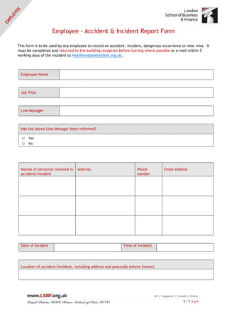 5 | P a g e
Employee - Accident & Incident Report Form
This form is to be used by any employee to record an accident, incident, dangerous occurrence or near miss. It
must be completed and returned to the building reception before leaving where possible or e-mail within 5
working days of the incident to Healthandsafety@lsbf.org.uk.
Employee Name
Job Title
Line Manager
Has the above Line Manager been informed?
□ Yes
□ No
Names of person(s) involved in
accident/incident
Address Phone
number
Email address
Date of Incident Time of Incident
Location of accident/incident, including address and postcode (where known)
 