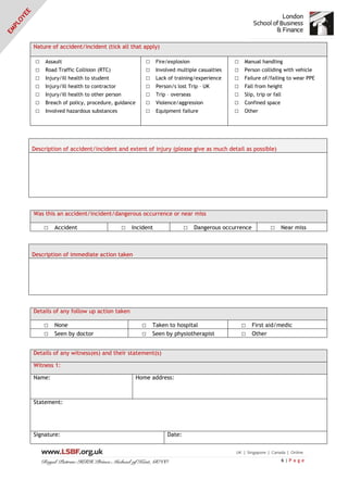 6 | P a g e
Nature of accident/incident (tick all that apply)
□ Assault
□ Road Traffic Collision (RTC)
□ Injury/ill health to student
□ Injury/ill health to contractor
□ Injury/ill health to other person
□ Breach of policy, procedure, guidance
□ Involved hazardous substances
□ Fire/explosion
□ Involved multiple casualties
□ Lack of training/experience
□ Person/s lost Trip – UK
□ Trip – overseas
□ Violence/aggression
□ Equipment failure
□ Manual handling
□ Person colliding with vehicle
□ Failure of/failing to wear PPE
□ Fall from height
□ Slip, trip or fall
□ Confined space
□ Other
Description of accident/incident and extent of injury (please give as much detail as possible)
Was this an accident/incident/dangerous occurrence or near miss
□ Accident □ Incident □ Dangerous occurrence □ Near miss
Description of immediate action taken
Details of any follow up action taken
□ None □ Taken to hospital □ First aid/medic
□ Seen by doctor □ Seen by physiotherapist □ Other
Details of any witness(es) and their statement(s)
Witness 1:
Name: Home address:
Statement:
Signature: Date:
 