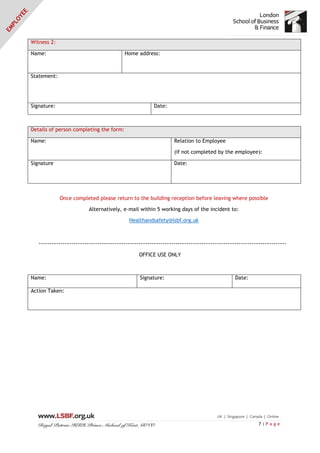 7 | P a g e
Witness 2:
Name: Home address:
Statement:
Signature: Date:
Details of person completing the form:
Name: Relation to Employee
(if not completed by the employee):
Signature Date:
Once completed please return to the building reception before leaving where possible
Alternatively, e-mail within 5 working days of the incident to:
Healthandsafety@lsbf.org.uk
------------------------------------------------------------------------------------------------------------------
OFFICE USE ONLY
Name: Signature: Date:
Action Taken:
 