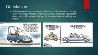 Conclusion
 Self-driving cars may be a part of the future, but if they are successfully
deployed across America's roadways, it will be a revolution not just for
drivers and traffic patterns, but also for the transportation industry as a
whole.
 